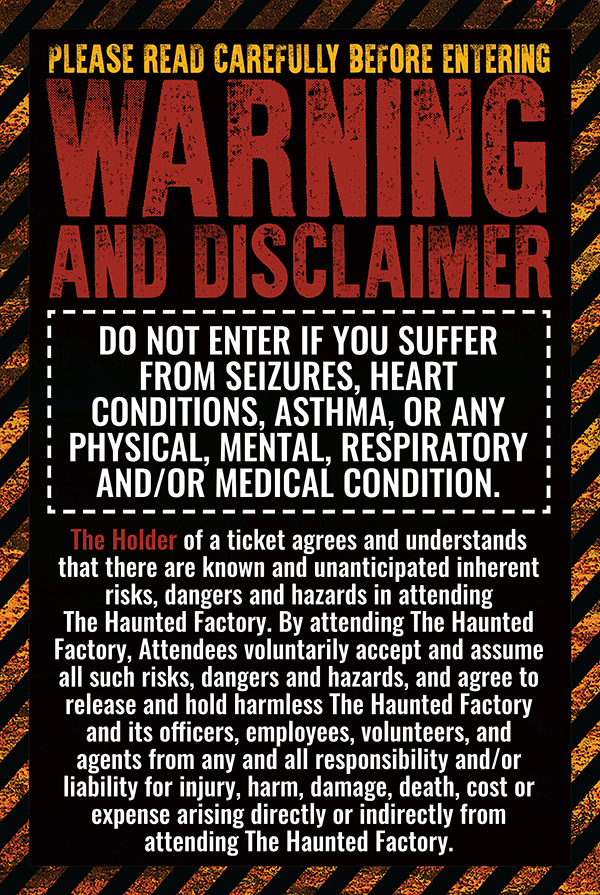READ CAREFULLY BEFORE ENTERING WARNING AND DISCLAIMER DO NOT ENTER IF YOU SUFFER FROM SEIZURES, HEART CONDITIONS, ASTHMA, OR ANY PHYSICAL, MENTAL, RESPIRATORY AND/OR MEDICAL CONDITION. The Holder of a ticket agrees and understands that there are known and unanticipated inherent risks, dangers and hazards in attending The Haunted Factory. By attending the Haunted Factory, Attendees voluntarily accept and assume all such risks, dangers and hazards, and agree to release and hold harmless The Haunted Factory and its officers, employees, volunteers, and agents from any and all responsibility and/or liability for injury, harm, damage, death, cost or expense arising directly or indirectly from attending The Haunted Factory.
